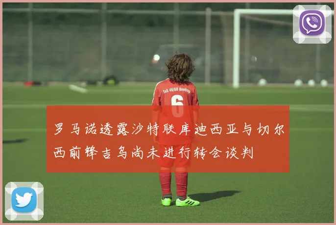 罗马诺透露沙特联库迪西亚与切尔西前锋吉乌尚未进行转会谈判