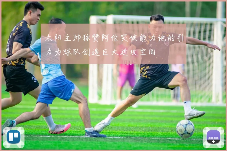 太阳主帅称赞阿伦突破能力他的引力为球队创造巨大进攻空间