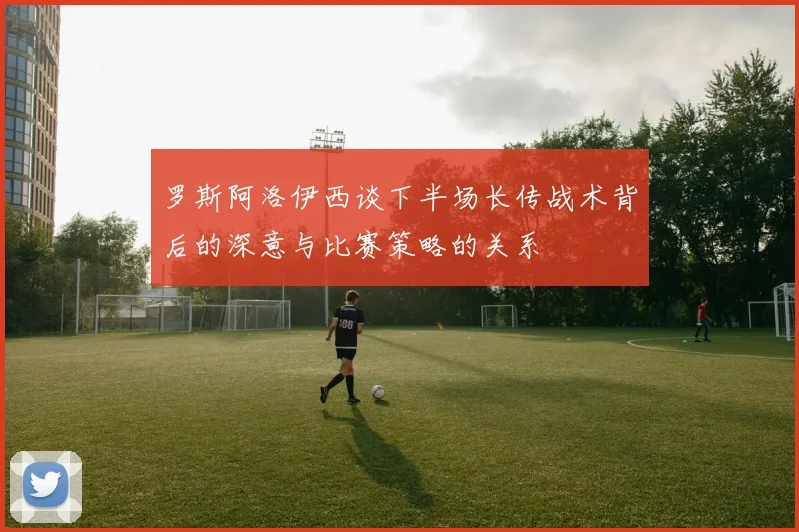 罗斯阿洛伊西谈下半场长传战术背后的深意与比赛策略的关系