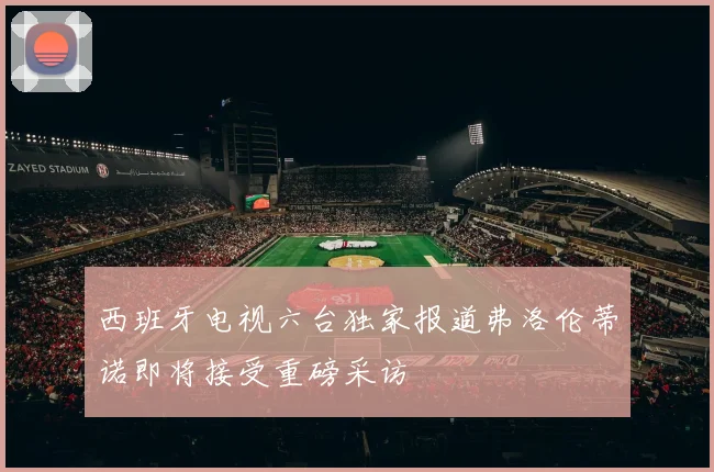 西班牙电视六台独家报道弗洛伦蒂诺即将接受重磅采访
