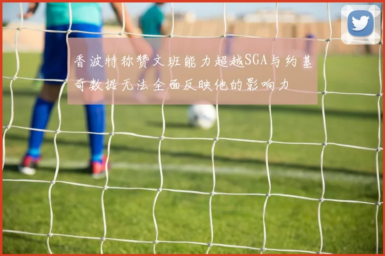 香波特称赞文班能力超越SGA与约基奇数据无法全面反映他的影响力