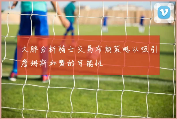 文胖分析骑士交易布朗策略以吸引詹姆斯加盟的可能性