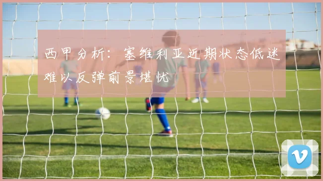 西甲分析：塞维利亚近期状态低迷难以反弹前景堪忧