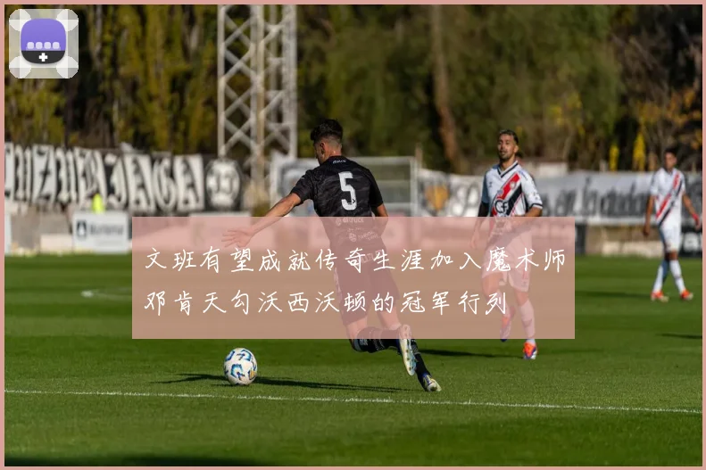 文班有望成就传奇生涯加入魔术师邓肯天勾沃西沃顿的冠军行列