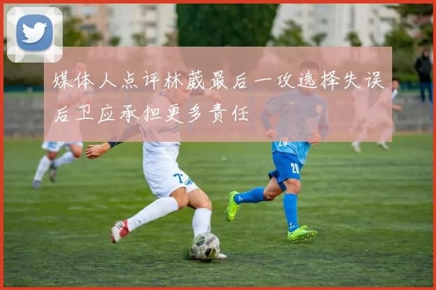 媒体人点评林葳最后一攻选择失误后卫应承担更多责任