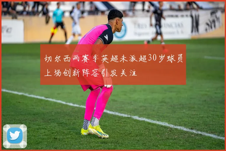 切尔西两赛季英超未派超30岁球员上场创新阵容引发关注