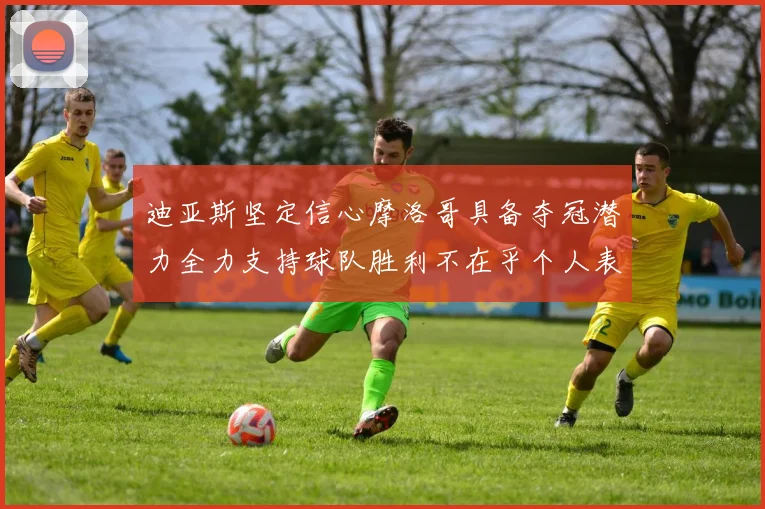 迪亚斯坚定信心摩洛哥具备夺冠潜力全力支持球队胜利不在乎个人表现