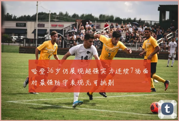 哈登36岁仍展现超强实力连续7场面对最强防守表现无可挑剔