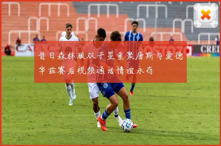 昔日森林狼双子星重聚唐斯与爱德华兹赛后视频通话情谊永存