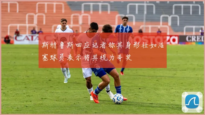 斯特鲁斯回应记者称其身形壮如活塞球员表示将其视为夸奖