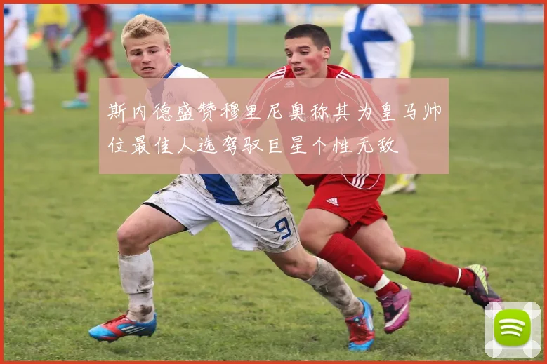 斯内德盛赞穆里尼奥称其为皇马帅位最佳人选驾驭巨星个性无敌