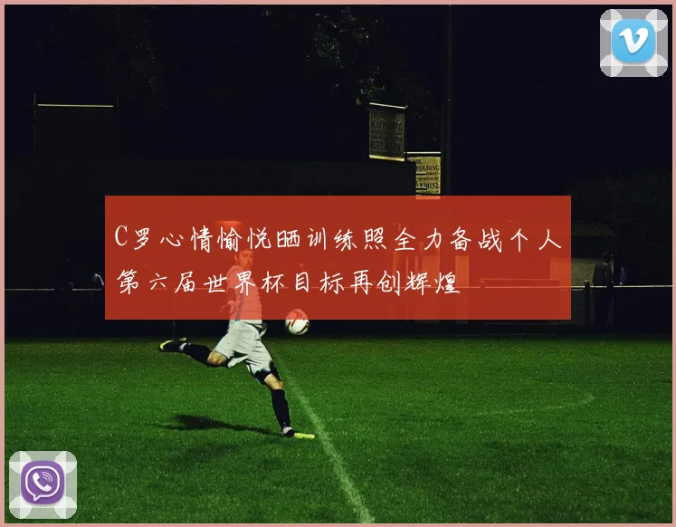 C罗心情愉悦晒训练照全力备战个人第六届世界杯目标再创辉煌