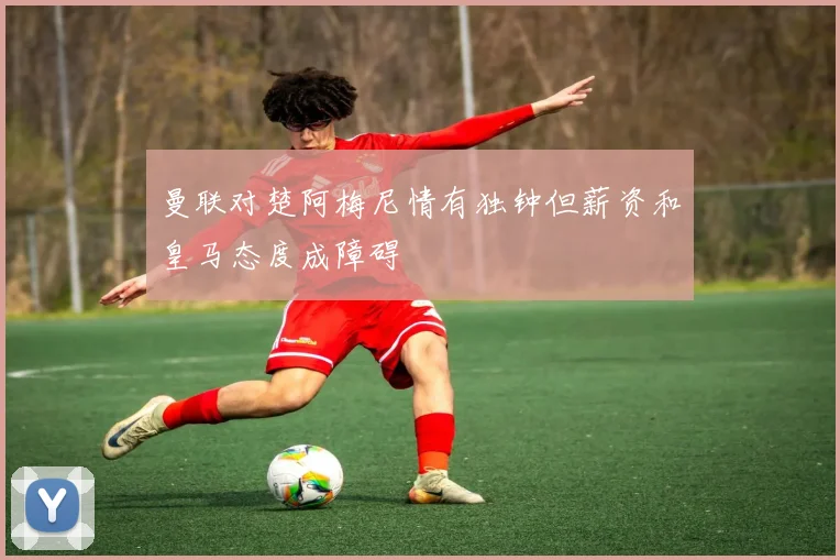 曼联对楚阿梅尼情有独钟但薪资和皇马态度成障碍