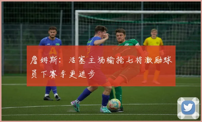 詹姆斯：活塞主场输抢七将激励球员下赛季更进步