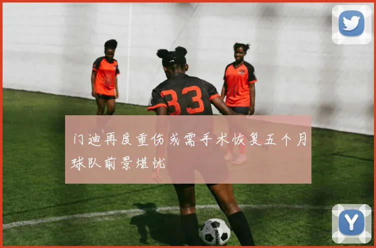 门迪再度重伤或需手术恢复五个月球队前景堪忧