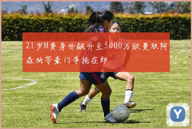 21岁M费身价飙升至5000万欧曼联阿森纳等豪门争抢在即