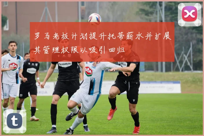 罗马老板计划提升托蒂薪水并扩展其管理权限以吸引回归