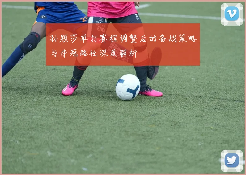 孙颖莎单打赛程调整后的备战策略与夺冠路径深度解析