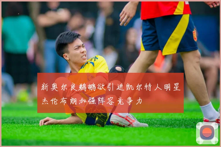 新奥尔良鹈鹕欲引进凯尔特人明星杰伦布朗加强阵容竞争力