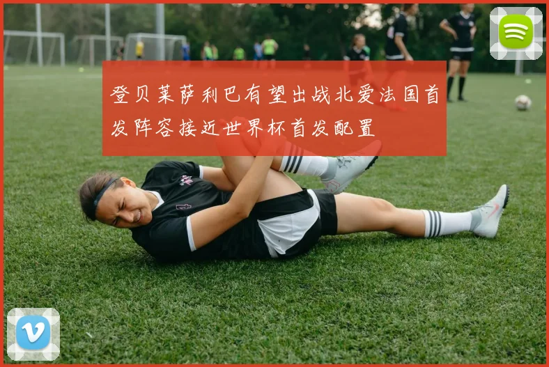 登贝莱萨利巴有望出战北爱法国首发阵容接近世界杯首发配置