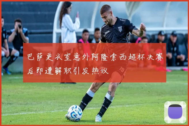 巴萨更衣室意外阿隆索西超杯决赛后即遭解职引发热议
