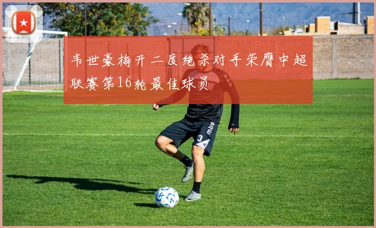 韦世豪梅开二度绝杀对手荣膺中超联赛第16轮最佳球员