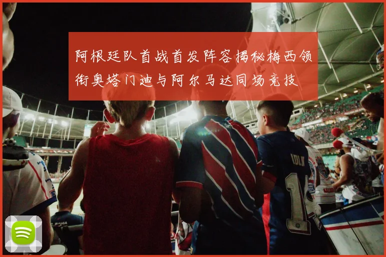 阿根廷队首战首发阵容揭秘梅西领衔奥塔门迪与阿尔马达同场竞技