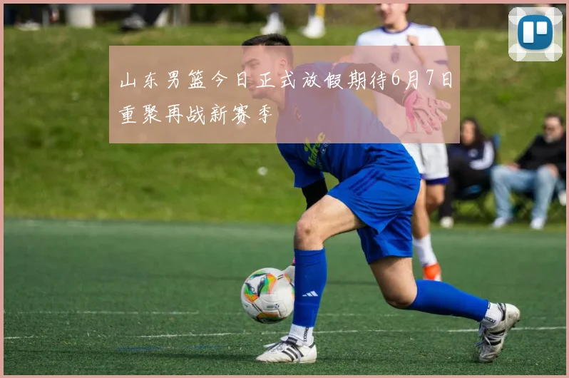 山东男篮今日正式放假期待6月7日重聚再战新赛季