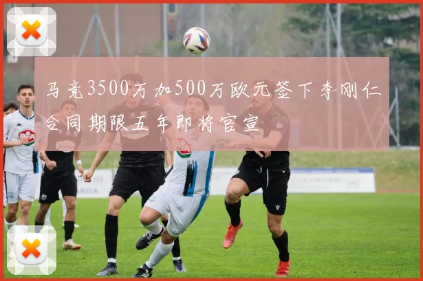 马竞3500万加500万欧元签下李刚仁合同期限五年即将官宣