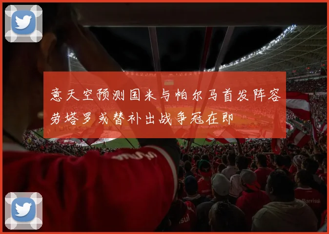 意天空预测国米与帕尔马首发阵容劳塔罗或替补出战争冠在即