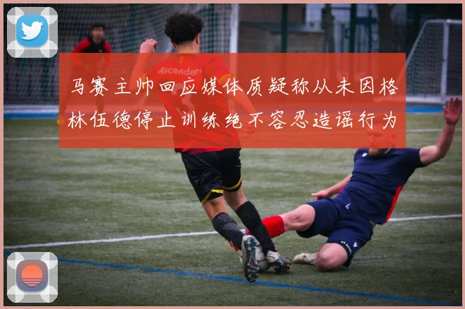 马赛主帅回应媒体质疑称从未因格林伍德停止训练绝不容忍造谣行为
