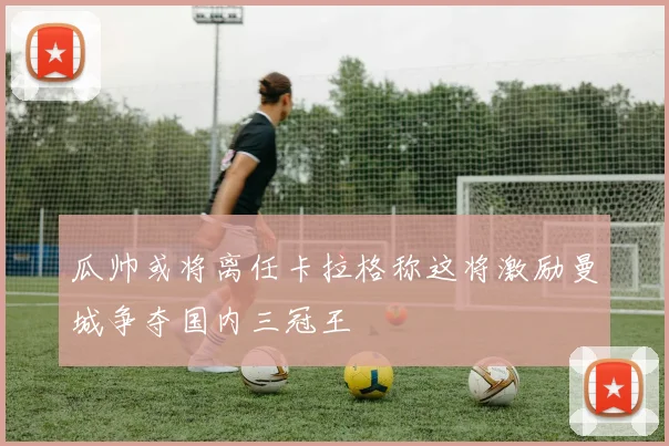 瓜帅或将离任卡拉格称这将激励曼城争夺国内三冠王