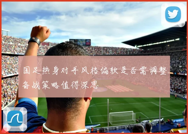 国足热身对手风格偏软是否需调整备战策略值得深思