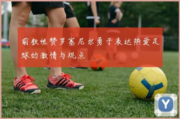 前教练赞罗塞尼尔勇于表达热爱足球的激情与观点